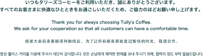 いつもタリーズコーヒーをご利用いただき、誠にありがとうございます。すべてのお客さまに快適なひとときをお過ごしいただくため、ご協力のほどお願い申し上げます。Thank you for always choosing Tully's Coffee. We ask for your cooperation so that all customers can have a comfortable time. 感谢大家前来惠顾塔利咖啡店。为了让所有顾客都能度过愉快的时光，敬请合作。 항상 툴리스 커피를 이용해 주셔서 대단히 감사합니다. 모든 손님에게 쾌적한 한때를 보내 주시기 위해, 협력의 정도 부탁 말씀드립니다.