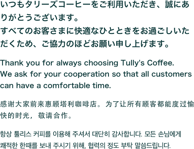 いつもタリーズコーヒーをご利用いただき、誠にありがとうございます。すべてのお客さまに快適なひとときをお過ごしいただくため、ご協力のほどお願い申し上げます。Thank you for always choosing Tully's Coffee. We ask for your cooperation so that all customers can have a comfortable time. 感谢大家前来惠顾塔利咖啡店。为了让所有顾客都能度过愉快的时光，敬请合作。 항상 툴리스 커피를 이용해 주셔서 대단히 감사합니다. 모든 손님에게 쾌적한 한때를 보내 주시기 위해, 협력의 정도 부탁 말씀드립니다.