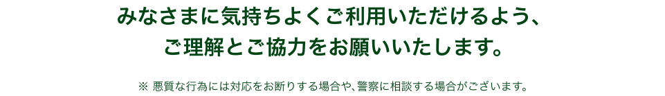 みなさまに気持ちよくご利用いただけるよう、ご理解とご協力をお願いいたします。※ 悪質な行為には対応をお断りする場合や、警察に相談する場合がございます。