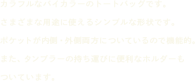 カラフルなバイカラーのトートバッグです。さまざまな用途に使えるシンプルな形状です。ポケットが内側・外側両方についているので機能的。また、タンブラーの持ち運びに便利なホルダーもついています。