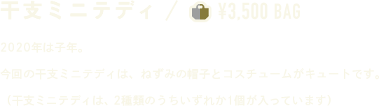 干支ミニテディ ￥3,500 BAG 2020年は子年。今回の干支ミニテディは、ねずみの帽子とコスチュームがキュートです。（干支ミニテディは、2種類のうちいずれか１個が入っています）