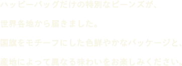 ハッピーバッグだけの特別なビーンズが、世界各地から届きました。国旗をモチーフにした色鮮やかなパッケージと、産地によって異なる味わいをお楽しみください。