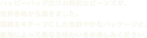ハッピーバッグだけの特別なビーンズが、世界各地から届きました。国旗をモチーフにした色鮮やかなパッケージと、産地によって異なる味わいをお楽しみください。