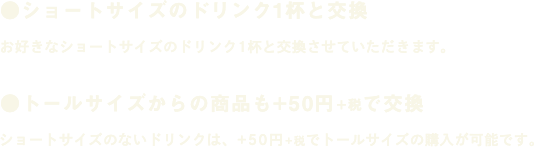 ●ショートサイズのドリンク1杯と交換 お好きなショートサイズのドリンク1杯と交換させていただきます。 ●トールサイズからの商品も+50円+税で交換 ショートサイズのないドリンクは、+50円+税でトールサイズの購入が可能です。