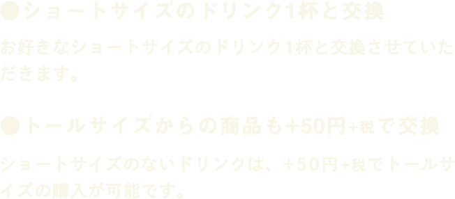 ●ショートサイズのドリンク1杯と交換 お好きなショートサイズのドリンク1杯と交換させていただきます。 ●トールサイズからの商品も+50円+税で交換 ショートサイズのないドリンクは、+50円+税でトールサイズの購入が可能です。