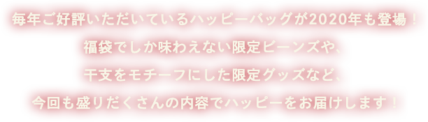 毎年ご好評いただいているハッピーバッグが2020年も登場！福袋でしか味わえない限定ビーンズや、干支をモチーフにした限定グッズなど、今回も盛りだくさんの内容でハッピーをお届けします！