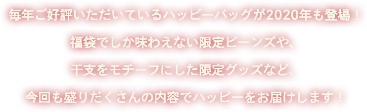 毎年ご好評いただいているハッピーバッグが2020年も登場！福袋でしか味わえない限定ビーンズや、干支をモチーフにした限定グッズなど、今回も盛りだくさんの内容でハッピーをお届けします！