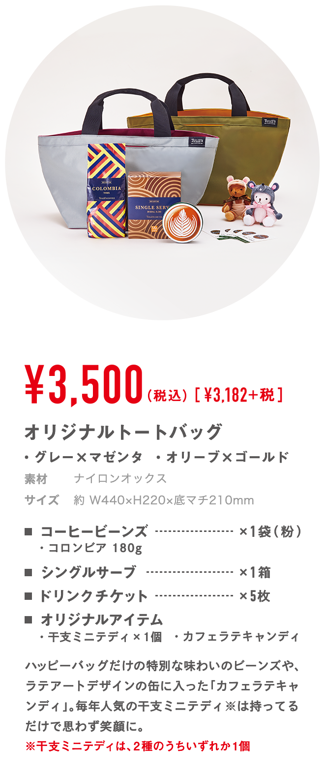 ￥3,500（税込）[￥3,182]+税 オリジナルトートバッグ ・グレー×マゼンタ・オリーブ×ゴールド 材質 表地：綿 / 裏地：ポリエステル サイズ 約 W440×H220×底マチ210mm コーヒービーンズ×1袋（粉）・コロンビア 180g シングルサーブ×1箱 ドリンクチケット×5枚 オリジナルアイテム ・干支ミニテディ×1個 ・カフェラテキャンディ ハッピーバッグだけの特別な味わいのビーンズや、ラテアートデザインの缶に入った「カフェラテキャンディ」。毎年人気の干支ミニテディ※は持ってるだけで思わず笑顔に。※干支ミニテディは、2種のうちいずれか1個