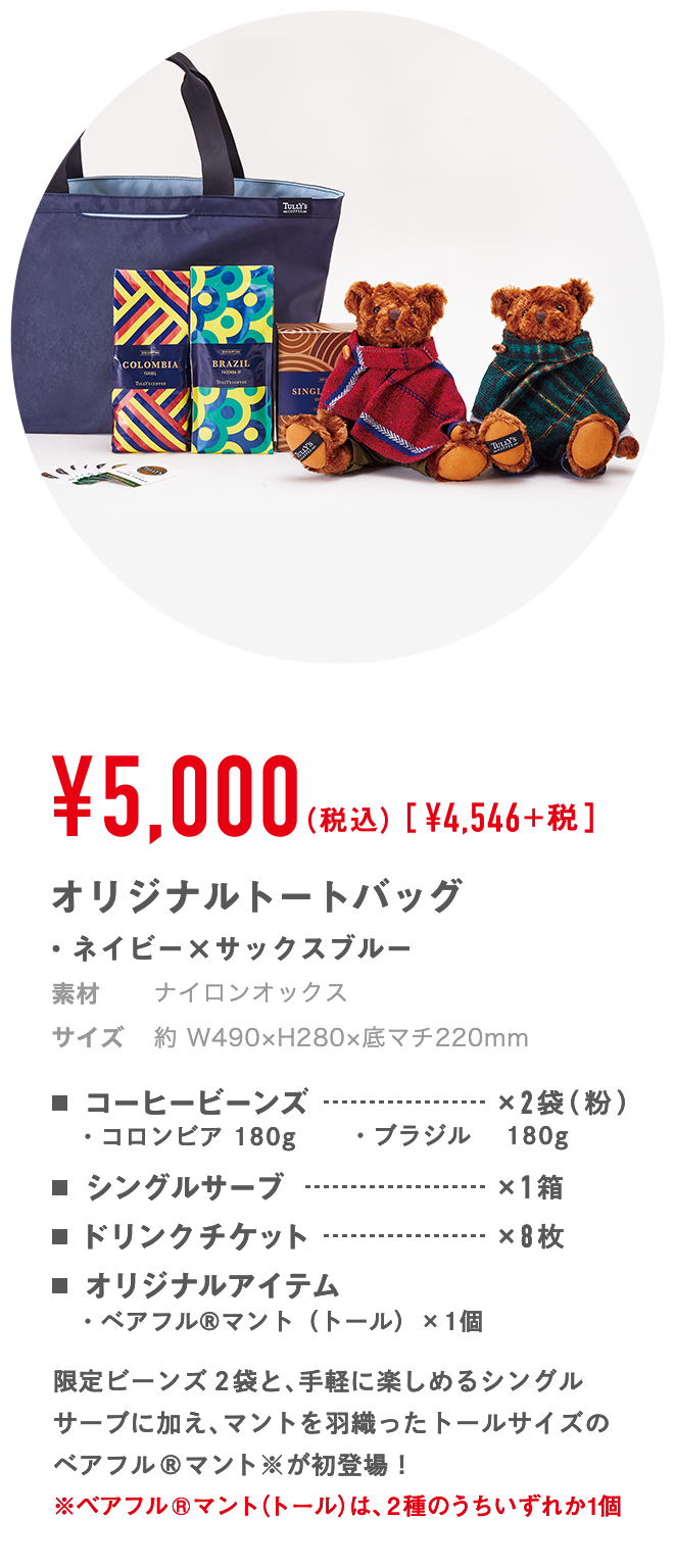 ￥5,000（税込）[￥4,546]+税 オリジナルトートバッグ・ネイビー×サックスブルー 材質 表地：綿 / 裏地：ポリエステル サイズ 約 W490×H280×底マチ220mm コーヒービーンズ×2袋（粉） ・コロンビア 180g ・ブラジル　 180g シングルサーブ×1箱 ドリンクチケット×8枚 オリジナルアイテム・ベアフル®️マント（トール）×1個 限定ビーンズ2袋と、手軽に楽しめるシングルサーブに加え、マントを羽織ったトールサイズのベアフル®️マント※が初登場！ ※ベアフル ®️ マント（トール）は、2種のうちいずれか1個