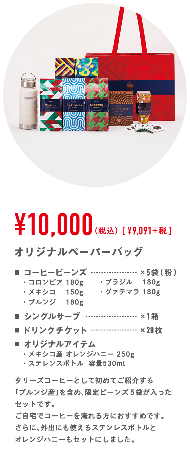 ￥10,000（税込）[￥9,091]+税 オリジナルペーパーバッグ コーヒービーンズ×5袋（粉）・コロンビア 180g・ブラジル　 180g・メキシコ　 150g・グァテマラ 180g・ブルンジ　 180g シングルサーブ×1箱 ドリンクチケット×20枚 オリジナルアイテム・メキシコ産 オレンジハニー  250g ・ステレンスボトル  容量530ml タリーズコーヒーとして初めてご紹介する「ブルンジ産」を含め、限定ビーンズ5袋が入ったセットです。ご自宅でコーヒーを淹れる方におすすめです。さらに、外出にも使えるステンレスボトルとオレンジハニーもセットにしました。