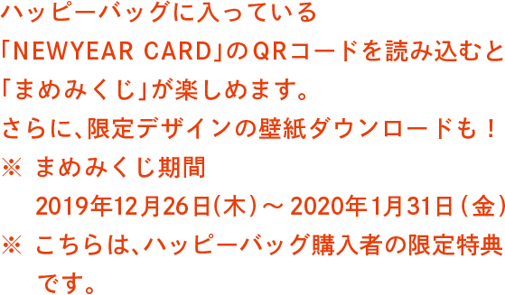 ハッピーバッグに入っている「NEWYEAR CARD」 のQRコードを読み込むと「まめみくじ」が楽しめます。さらに、限定デザインの壁紙ダウンロードも！※ まめみくじ期間 2019年12月26日(木)～2020年1月31日(金)※ こちらは、ハッピーバッグ購入者の限定特典です。